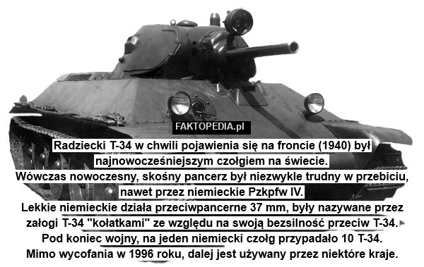 Radziecki T-34 w chwili pojawienia się na froncie (1940) był najnowocześniejszym czołgiem na świecie.
Wówczas nowoczesny, skośny pancerz był niezwykle trudny w przebiciu, nawet przez niemieckie Pzkpfw IV.
Lekkie niemieckie działa przeciwpancerne 37 mm, były nazywane przez załogi T-34 "kołatkami" ze względu na swoją bezsilność przeciw T-34.
Pod koniec wojny, na jeden niemiecki czołg przypadało 10 T-34.
Mimo wycofania w 1996 roku, dalej jest używany przez niektóre kraje. 