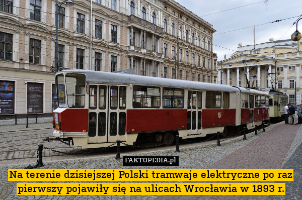 Na terenie dzisiejszej Polski tramwaje elektryczne po raz pierwszy pojawiły się na ulicach Wrocławia w 1893 r. 