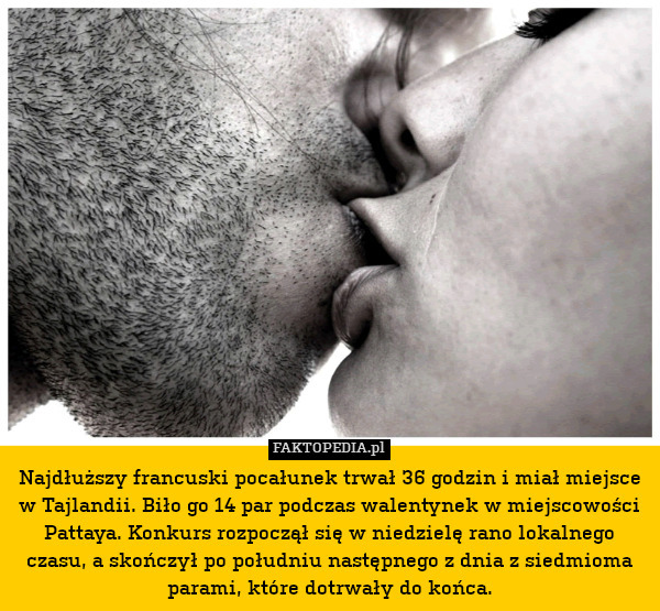 Najdłuższy francuski pocałunek trwał 36 godzin i miał miejsce w Tajlandii. Biło go 14 par podczas walentynek w miejscowości Pattaya. Konkurs rozpoczął się w niedzielę rano lokalnego czasu, a skończył po południu następnego z dnia z siedmioma parami, które dotrwały do końca. 