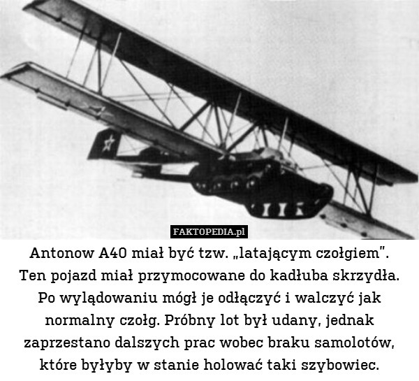 Antonow A40 miał być tzw. „latającym czołgiem”.
Ten pojazd miał przymocowane do kadłuba skrzydła.
Po wylądowaniu mógł je odłączyć i walczyć jak normalny czołg. Próbny lot był udany, jednak zaprzestano dalszych prac wobec braku samolotów, które byłyby w stanie holować taki szybowiec. 