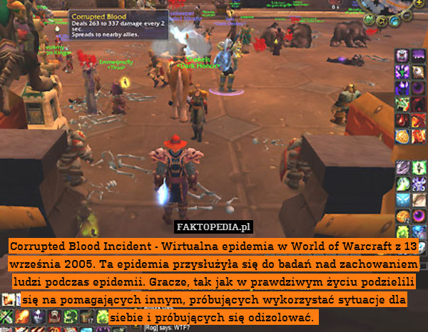 Corrupted Blood Incident - Wirtualna epidemia w World of Warcraft z 13 września 2005. Ta epidemia przysłużyła się do badań nad zachowaniem ludzi podczas epidemii. Gracze, tak jak w prawdziwym życiu podzielili się na pomagających innym, próbujących wykorzystać sytuacje dla siebie i próbujących się odizolować. 