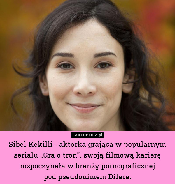 Sibel Kekilli - aktorka grająca w popularnym serialu „Gra o tron”, swoją filmową karierę rozpoczynała w branży pornograficznej
pod pseudonimem Dilara. 