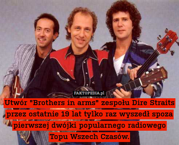 Utwór "Brothers in arms" zespołu Dire Straits przez ostatnie 19 lat tylko raz wyszedł spoza pierwszej dwójki popularnego radiowego Topu Wszech Czasów. 