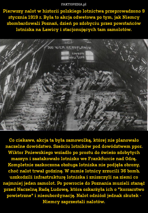 Pierwszy nalot w historii polskiego lotnictwa przeprowadzono 9 stycznia 1919 r. Była to akcja odwetowa po tym, jak Niemcy zbombardowali Poznań, dzień po zdobyciu przez powstańców lotniska na Ławicy i stacjonujących tam samolotów.

















Co ciekawe, akcja ta była samowolką, której nie planowało naczelne dowództwo. Sześciu lotników pod dowództwem ppor. Wiktor Pniewskiego wsiadło po prostu do świeżo zdobytych maszyn i zaatakowało lotnisko we Frankfurcie nad Odrą. Kompletnie zaskoczona obsługa lotniska nie podjęła obrony, choć nalot trwał godzinę. W sumie lotnicy zrzucili 36 bomb, uszkodzili infrastrukturę lotniska i zniszczyli na ziemi co najmniej jeden samolot. Po powrocie do Poznania musieli stanąć przed Naczelną Radą Ludową, która oskarżyła ich o "korsarstwo powietrzne" i niesubordynację. Nalot odniósł jednak skutek - Niemcy zaprzestali nalotów. 