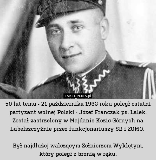 50 lat temu - 21 października 1963 roku poległ ostatni partyzant wolnej Polski - Józef Franczak ps. Lalek. Został zastrzelony w Majdanie Kozic Górnych na Lubelszczyźnie przez funkcjonariuszy SB i ZOMO. 

Był najdłużej walczącym Żołnierzem Wyklętym,
który poległ z bronią w ręku. 