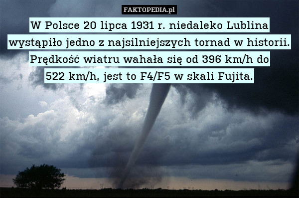 W Polsce 20 lipca 1931 r. niedaleko Lublina wystąpiło jedno z najsilniejszych tornad w historii.
Prędkość wiatru wahała się od 396 km/h do
522 km/h, jest to F4/F5 w skali Fujita. 