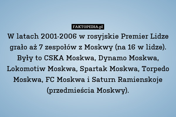 W latach 2001-2006 w rosyjskie Premier Lidze grało aż 7 zespołów z Moskwy (na 16 w lidze). Były to CSKA Moskwa, Dynamo Moskwa, Lokomotiw Moskwa, Spartak Moskwa, Torpedo Moskwa, FC Moskwa i Saturn Ramienskoje (przedmieścia Moskwy). 