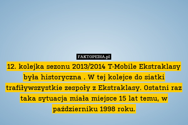 12. kolejka sezonu 2013/2014 T-Mobile Ekstraklasy była historyczna . W tej kolejce do siatki trafiływszystkie zespoły z Ekstraklasy. Ostatni raz taka sytuacja miała miejsce 15 lat temu, w październiku 1998 roku. 