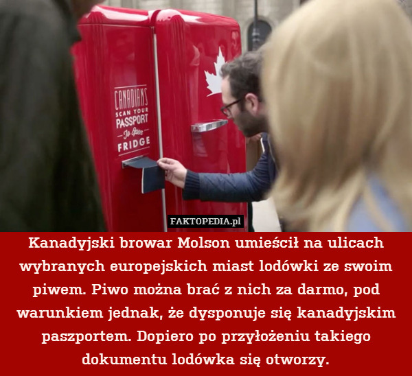 Kanadyjski browar Molson umieścił na ulicach wybranych europejskich miast lodówki ze swoim piwem. Piwo można brać z nich za darmo, pod warunkiem jednak, że dysponuje się kanadyjskim paszportem. Dopiero po przyłożeniu takiego dokumentu lodówka się otworzy. 