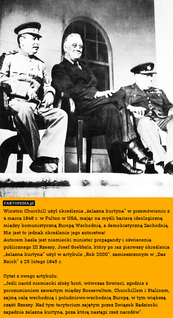 Winston Churchill użył określenia „żelazna kurtyna” w przemówieniu z 4 marca 1946 r. w Fulton w USA, mając na myśli barierę ideologiczną między komunistyczną Europą Wschodnią, a demokratyczną Zachodnią. Nie jest to jednak określenie jego autorstwa!
Autorem hasła jest niemiecki minister propagandy i oświecenia publicznego III Rzeszy, Josef Goebbels, który po raz pierwszy określenia „żelazna kurtyna” użył w artykule „Rok 2000”, zamieszczonym w „Das Reich” z 25 lutego 1945 r.

Cytat z owego artykułu:
„Jeśli naród niemiecki złoży broń, wówczas Sowieci, zgodnie z porozumieniem zawartym między Rooseveltem, Churchillem i Stalinem, zajmą całą wschodnią i południowo-wschodnią Europę, w tym większą część Rzeszy. Nad tym terytorium zajętym przez Związek Radziecki zapadnie żelazna kurtyna, poza którą nastąpi rzeź narodów”. 