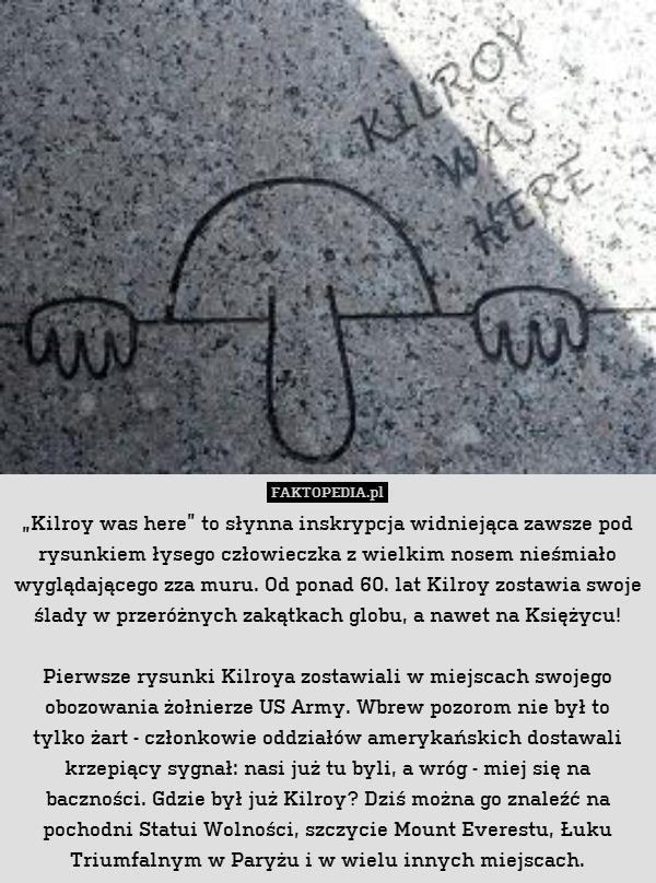 „Kilroy was here” to słynna inskrypcja widniejąca zawsze pod rysunkiem łysego człowieczka z wielkim nosem nieśmiało wyglądającego zza muru. Od ponad 60. lat Kilroy zostawia swoje ślady w przeróżnych zakątkach globu, a nawet na Księżycu!

Pierwsze rysunki Kilroya zostawiali w miejscach swojego obozowania żołnierze US Army. Wbrew pozorom nie był to
tylko żart - członkowie oddziałów amerykańskich dostawali krzepiący sygnał: nasi już tu byli, a wróg - miej się na baczności. Gdzie był już Kilroy? Dziś można go znaleźć na pochodni Statui Wolności, szczycie Mount Everestu, Łuku Triumfalnym w Paryżu i w wielu innych miejscach. 