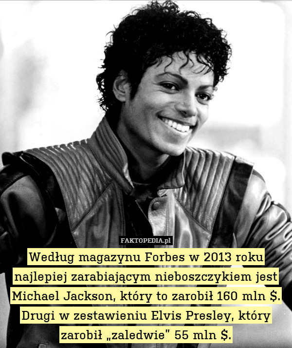 Według magazynu Forbes w 2013 roku najlepiej zarabiającym nieboszczykiem jest Michael Jackson, który to zarobił 160 mln $. Drugi w zestawieniu Elvis Presley, który zarobił „zaledwie” 55 mln $. 