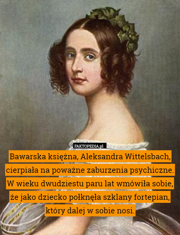Bawarska księżna, Aleksandra Wittelsbach, cierpiała na poważne zaburzenia psychiczne. W wieku dwudziestu paru lat wmówiła sobie, że jako dziecko połknęła szklany fortepian, który dalej w sobie nosi. 
