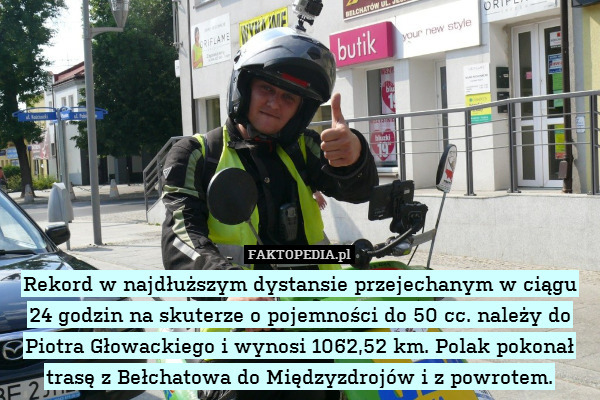 Rekord w najdłuższym dystansie przejechanym w ciągu 24 godzin na skuterze o pojemności do 50 cc. należy do Piotra Głowackiego i wynosi 1062,52 km. Polak pokonał trasę z Bełchatowa do Międzyzdrojów i z powrotem. 