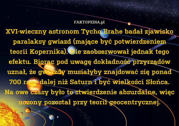 XVI-wieczny astronom Tycho Brahe badał zjawisko paralaksy gwiazd (mające być potwierdzeniem teorii Kopernika). Nie zaobserwował jednak tego efektu. Biorąc pod uwagę dokładność przyrządów uznał, że gwiazdy musiałyby znajdować się ponad 700 razy dalej niż Saturn i być wielkości Słońca.
Na owe czasy było to stwierdzenie absurdalne, więc uczony pozostał przy teorii geocentrycznej. 
