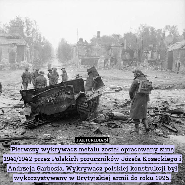 Pierwszy wykrywacz metalu został opracowany zimą 1941/1942 przez Polskich poruczników Józefa Kosackiego i Andrzeja Garbosia. Wykrywacz polskiej konstrukcji był wykorzystywany w Brytyjskiej armii do roku 1995. 