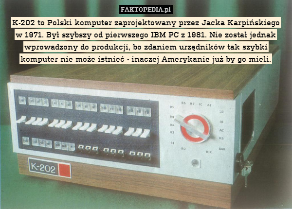 K-202 to Polski komputer zaprojektowany przez Jacka Karpińskiego
w 1971. Był szybszy od pierwszego IBM PC z 1981. Nie został jednak wprowadzony do produkcji, bo zdaniem urzędników tak szybki komputer nie może istnieć - inaczej Amerykanie już by go mieli. 