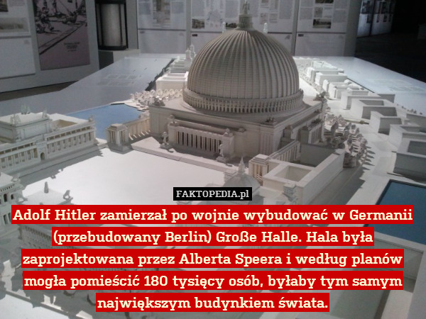 Adolf Hitler zamierzał po wojnie wybudować w Germanii (przebudowany Berlin) Große Halle. Hala była zaprojektowana przez Alberta Speera i według planów mogła pomieścić 180 tysięcy osób, byłaby tym samym największym budynkiem świata. 