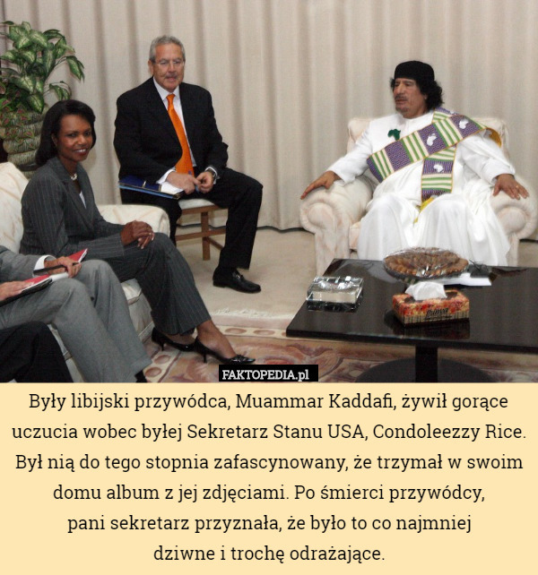 Były libijski przywódca, Muammar Kaddafi, żywił gorące uczucia wobec byłej Sekretarz Stanu USA, Condoleezzy Rice. Był nią do tego stopnia zafascynowany, że trzymał w swoim domu album z jej zdjęciami. Po śmierci przywódcy,
 pani sekretarz przyznała, że było to co najmniej
 dziwne i trochę odrażające. 