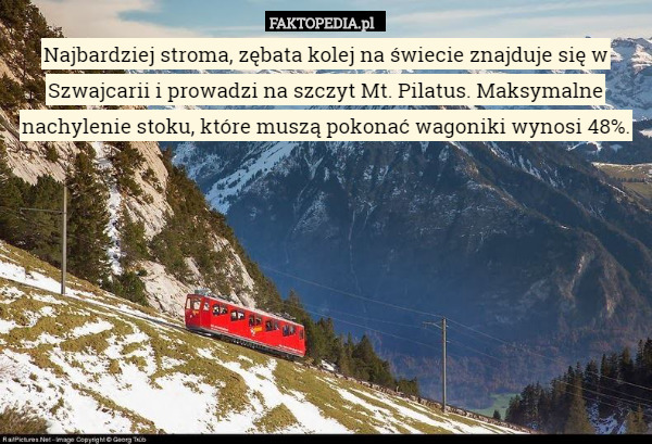 Najbardziej stroma, zębata kolej na świecie znajduje się w Szwajcarii i prowadzi na szczyt Mt. Pilatus. Maksymalne nachylenie stoku, które muszą pokonać wagoniki wynosi 48%. 