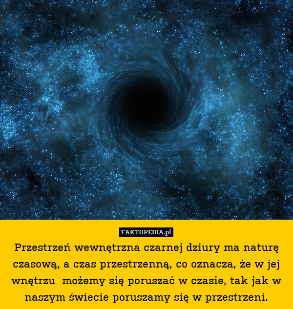 Przestrzeń wewnętrzna czarnej dziury ma naturę czasową, a czas przestrzenną, co oznacza, że w jej wnętrzu  możemy się poruszać w czasie, tak jak w naszym świecie poruszamy się w przestrzeni. 