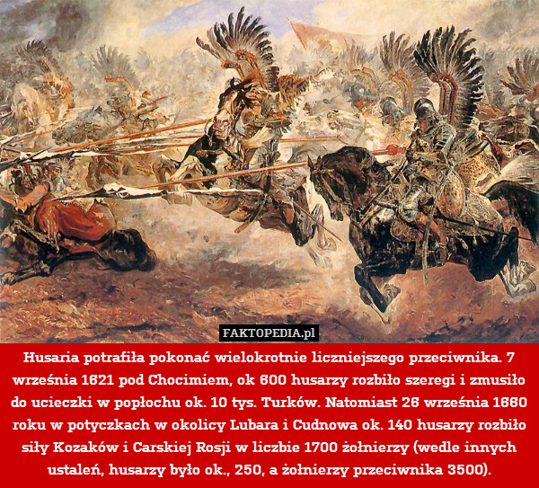 Husaria potrafiła pokonać wielokrotnie liczniejszego przeciwnika. 7 września 1621 pod Chocimiem, ok 600 husarzy rozbiło szeregi i zmusiło do ucieczki w popłochu ok. 10 tys. Turków. Natomiast 26 września 1660 roku w potyczkach w okolicy Lubara i Cudnowa ok. 140 husarzy rozbiło siły Kozaków i Carskiej Rosji w liczbie 1700 żołnierzy (wedle innych ustaleń, husarzy było ok., 250, a żołnierzy przeciwnika 3500). 