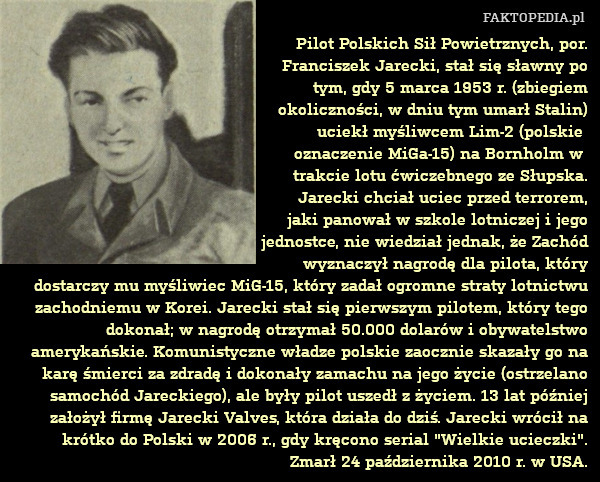Pilot Polskich Sił Powietrznych, por.
Franciszek Jarecki, stał się sławny po
tym, gdy 5 marca 1953 r. (zbiegiem
okoliczności, w dniu tym umarł Stalin)
uciekł myśliwcem Lim-2 (polskie 
oznaczenie MiGa-15) na Bornholm w 
trakcie lotu ćwiczebnego ze Słupska.
Jarecki chciał uciec przed terrorem,
jaki panował w szkole lotniczej i jego
jednostce, nie wiedział jednak, że Zachód
wyznaczył nagrodę dla pilota, który
dostarczy mu myśliwiec MiG-15, który zadał ogromne straty lotnictwu zachodniemu w Korei. Jarecki stał się pierwszym pilotem, który tego dokonał; w nagrodę otrzymał 50.000 dolarów i obywatelstwo amerykańskie. Komunistyczne władze polskie zaocznie skazały go na karę śmierci za zdradę i dokonały zamachu na jego życie (ostrzelano samochód Jareckiego), ale były pilot uszedł z życiem. 13 lat później założył firmę Jarecki Valves, która działa do dziś. Jarecki wrócił na krótko do Polski w 2006 r., gdy kręcono serial "Wielkie ucieczki". Zmarł 24 października 2010 r. w USA. 