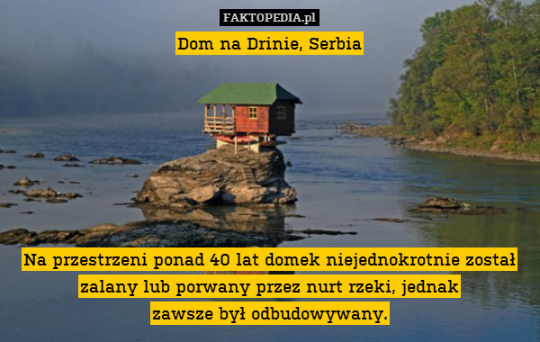 Dom na Drinie, Serbia







Na przestrzeni ponad 40 lat domek niejednokrotnie został zalany lub porwany przez nurt rzeki, jednak
zawsze był odbudowywany. 