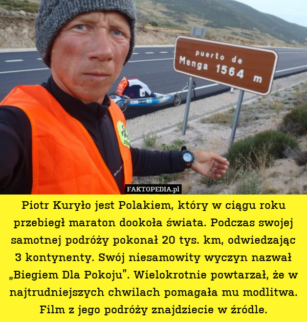 Piotr Kuryło jest Polakiem, który w ciągu roku przebiegł maraton dookoła świata. Podczas swojej samotnej podróży pokonał 20 tys. km, odwiedzając
3 kontynenty. Swój niesamowity wyczyn nazwał „Biegiem Dla Pokoju”. Wielokrotnie powtarzał, że w najtrudniejszych chwilach pomagała mu modlitwa. Film z jego podróży znajdziecie w źródle. 