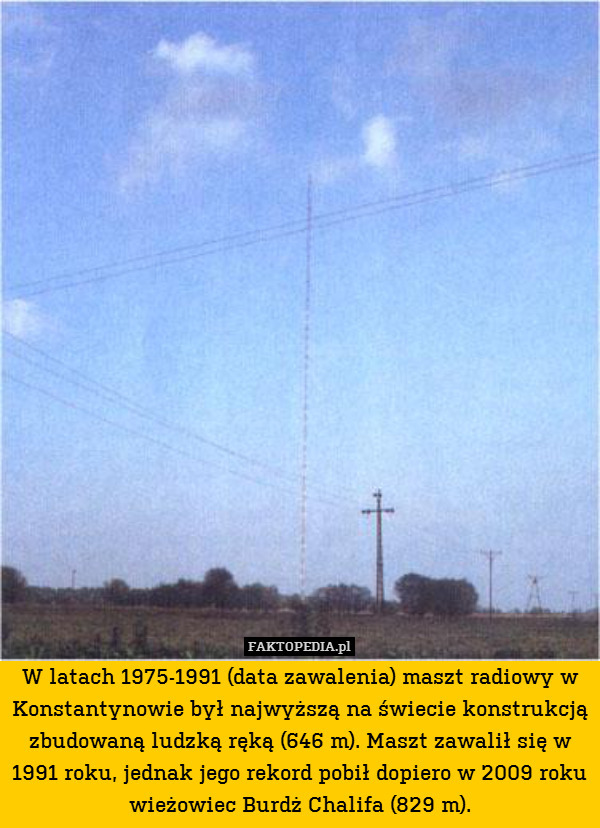 W latach 1975-1991 (data zawalenia) maszt radiowy w Konstantynowie był najwyższą na świecie konstrukcją zbudowaną ludzką ręką (646 m). Maszt zawalił się w 1991 roku, jednak jego rekord pobił dopiero w 2009 roku wieżowiec Burdż Chalifa (829 m). 