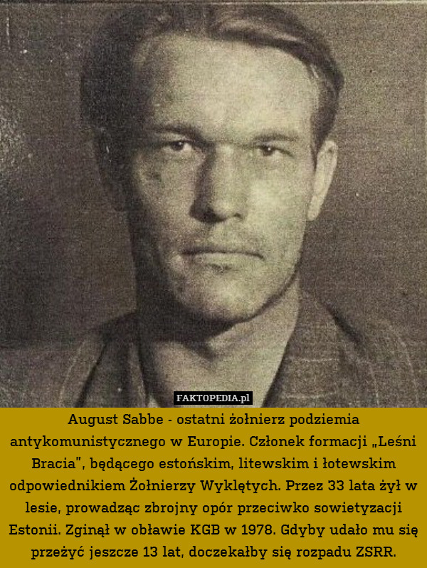 August Sabbe - ostatni żołnierz podziemia antykomunistycznego w Europie. Członek formacji „Leśni Bracia”, będącego estońskim, litewskim i łotewskim odpowiednikiem Żołnierzy Wyklętych. Przez 33 lata żył w lesie, prowadząc zbrojny opór przeciwko sowietyzacji Estonii. Zginął w obławie KGB w 1978. Gdyby udało mu się przeżyć jeszcze 13 lat, doczekałby się rozpadu ZSRR. 
