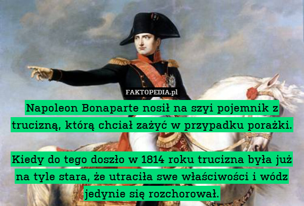 Napoleon Bonaparte nosił na szyi pojemnik z trucizną, którą chciał zażyć w przypadku porażki.

Kiedy do tego doszło w 1814 roku trucizna była już na tyle stara, że utraciła swe właściwości i wódz jedynie się rozchorował. 