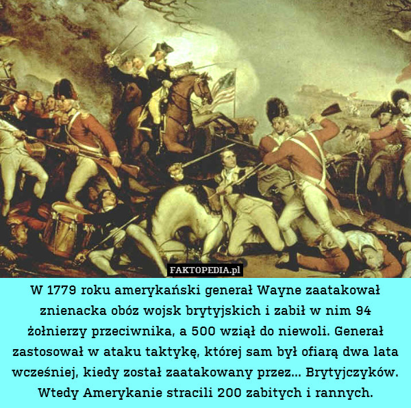 W 1779 roku amerykański generał Wayne zaatakował znienacka obóz wojsk brytyjskich i zabił w nim 94 żołnierzy przeciwnika, a 500 wziął do niewoli. Generał zastosował w ataku taktykę, której sam był ofiarą dwa lata wcześniej, kiedy został zaatakowany przez... Brytyjczyków. Wtedy Amerykanie stracili 200 zabitych i rannych. 