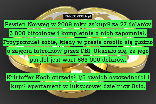 Pewien Norweg w 2009 roku zakupił za 27 dolarów 5 000 bitcoinów i kompletnie o nich zapomniał. Przypomniał sobie, kiedy w prasie zrobiło się głośno o zajęciu bitcoinów przez FBI. Okazało się, że jego portfel jest wart 886 000 dolarów.

Kristoffer Koch sprzedał 1/5 swoich oszczędności i kupił apartament w luksusowej dzielnicy Oslo. 