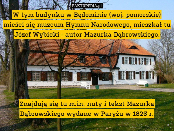 W tym budynku w Będominie (woj. pomorskie) mieści się muzeum Hymnu Narodowego, mieszkał tu Józef Wybicki - autor Mazurka Dąbrowskiego.






Znajdują się tu m.in. nuty i tekst Mazurka Dąbrowskiego wydane w Paryżu w 1826 r. 