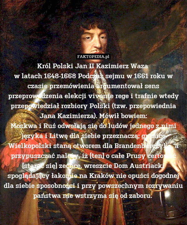 Król Polski Jan II Kazimierz Waza 
w latach 1648-1668 Podczas sejmu w 1661 roku w czasie przemówienia argumentował sens przeprowadzenia elekcji vivente rege i trafnie wtedy przepowiedział rozbiory Polski (tzw. przepowiednia Jana Kazimierza). Mówił bowiem:
Moskwa i Ruś odwołają się do ludów jednego z nimi języka i Litwę dla siebie przeznaczą; granice Wielkopolski staną otworem dla Brandenburczyka, a przypuszczać należy, iż [ten] o całe Prusy certować [starać się] zechce, wreszcie Dom Austriacki spoglądający łakomie na Kraków nie opuści dogodnej dla siebie sposobności i przy powszechnym rozrywaniu państwa nie wstrzyma się od zaboru. 