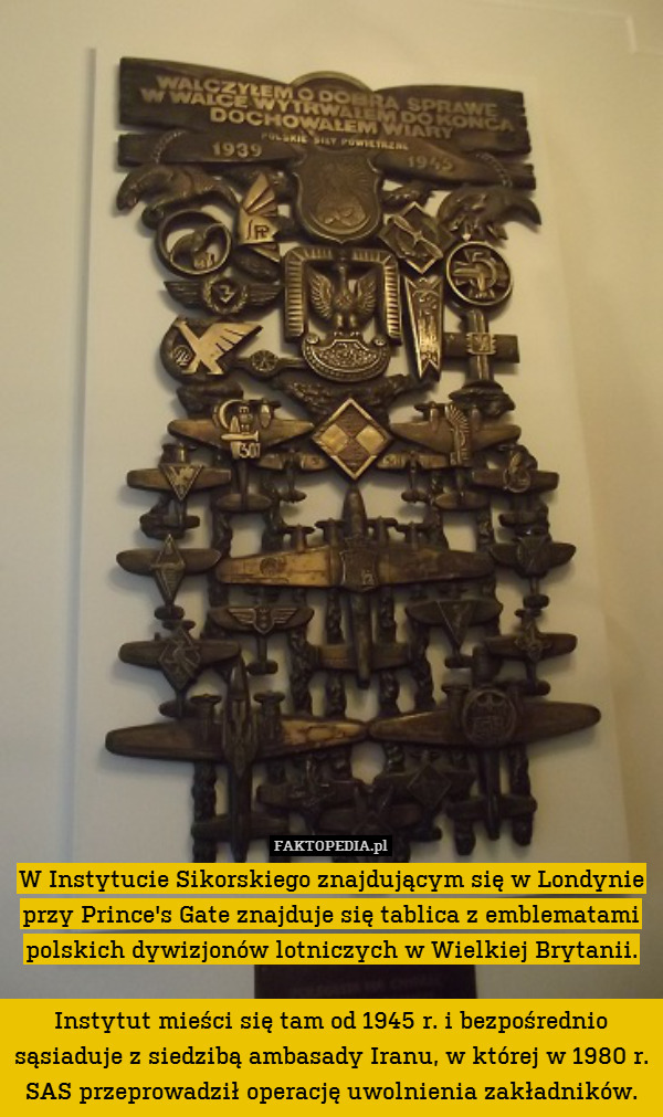 W Instytucie Sikorskiego znajdującym się w Londynie przy Prince&apos;s Gate znajduje się tablica z emblematami polskich dywizjonów lotniczych w Wielkiej Brytanii.

Instytut mieści się tam od 1945 r. i bezpośrednio sąsiaduje z siedzibą ambasady Iranu, w której w 1980 r. SAS przeprowadził operację uwolnienia zakładników. 