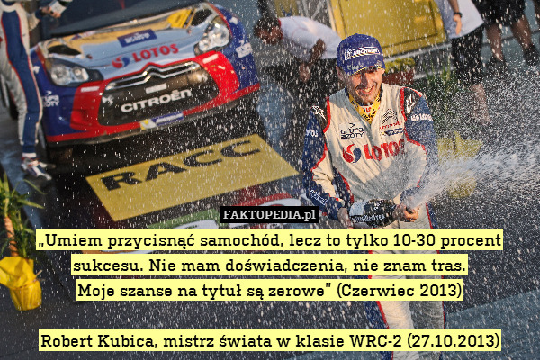 „Umiem przycisnąć samochód, lecz to tylko 10-30 procent sukcesu. Nie mam doświadczenia, nie znam tras.
Moje szanse na tytuł są zerowe” (Czerwiec 2013)

Robert Kubica, mistrz świata w klasie WRC-2 (27.10.2013) 
