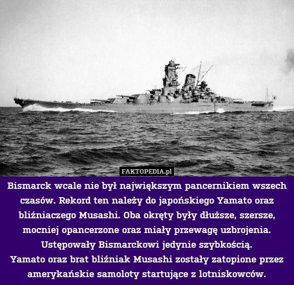 Bismarck wcale nie był największym pancernikiem wszech czasów. Rekord ten należy do japońskiego Yamato oraz bliźniaczego Musashi. Oba okręty były dłuższe, szersze, mocniej opancerzone oraz miały przewagę uzbrojenia. Ustępowały Bismarckowi jedynie szybkością.
Yamato oraz brat bliźniak Musashi zostały zatopione przez amerykańskie samoloty startujące z lotniskowców. 