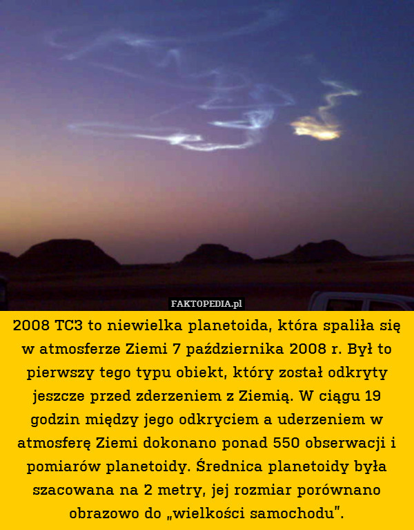2008 TC3 to niewielka planetoida, która spaliła się w atmosferze Ziemi 7 października 2008 r. Był to pierwszy tego typu obiekt, który został odkryty jeszcze przed zderzeniem z Ziemią. W ciągu 19 godzin między jego odkryciem a uderzeniem w atmosferę Ziemi dokonano ponad 550 obserwacji i pomiarów planetoidy. Średnica planetoidy była szacowana na 2 metry, jej rozmiar porównano obrazowo do „wielkości samochodu”. 
