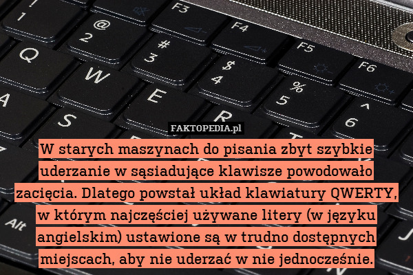 W starych maszynach do pisania zbyt szybkie uderzanie w sąsiadujące klawisze powodowało zacięcia. Dlatego powstał układ klawiatury QWERTY, w którym najczęściej używane litery (w języku angielskim) ustawione są w trudno dostępnych miejscach, aby nie uderzać w nie jednocześnie. 