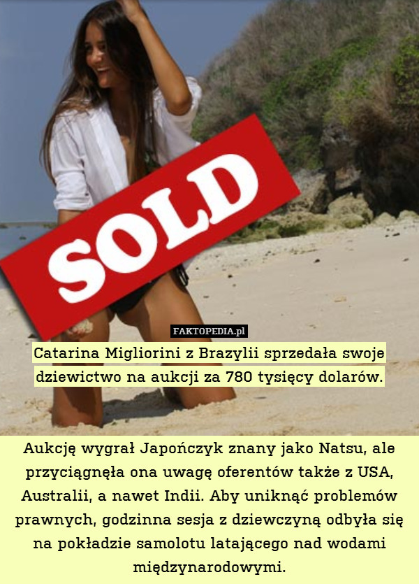 Catarina Migliorini z Brazylii sprzedała swoje dziewictwo na aukcji za 780 tysięcy dolarów.


Aukcję wygrał Japończyk znany jako Natsu, ale przyciągnęła ona uwagę oferentów także z USA, Australii, a nawet Indii. Aby uniknąć problemów prawnych, godzinna sesja z dziewczyną odbyła się na pokładzie samolotu latającego nad wodami międzynarodowymi. 