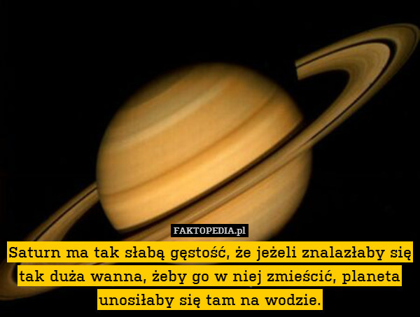 Saturn ma tak słabą gęstość, że jeżeli znalazłaby się tak duża wanna, żeby go w niej zmieścić, planeta unosiłaby się tam na wodzie. 
