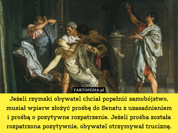 Jeżeli rzymski obywatel chciał popełnić samobójstwo, musiał wpierw złożyć prośbę do Senatu z uzasadnieniem
i prośbą o pozytywne rozpatrzenie. Jeżeli prośba została rozpatrzona pozytywnie, obywatel otrzymywał truciznę. 