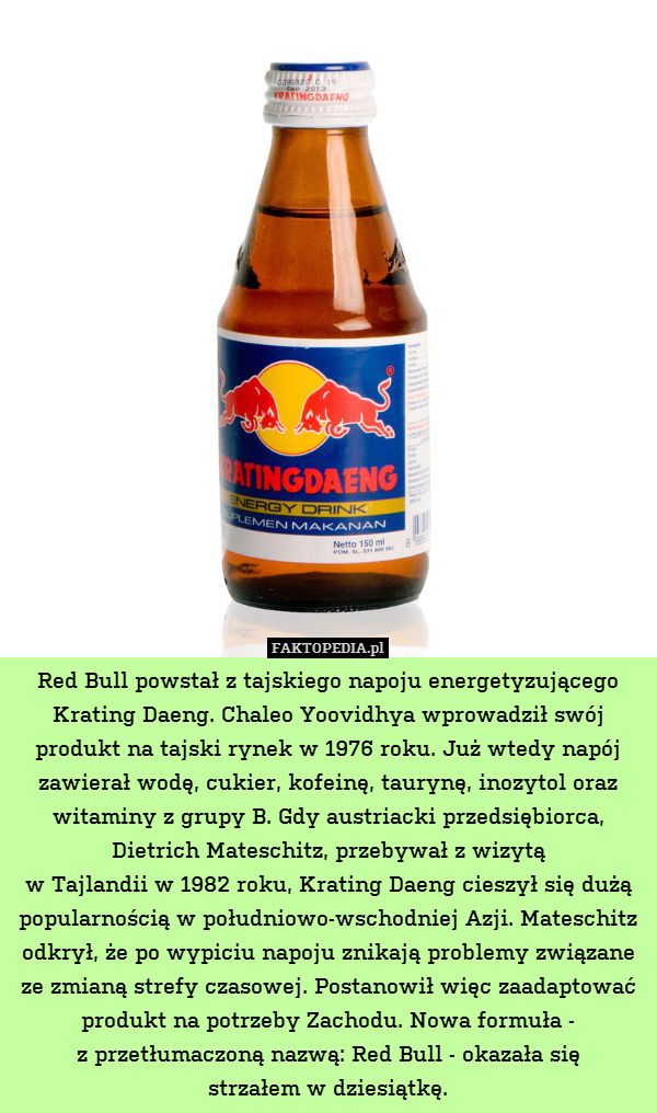 Red Bull powstał z tajskiego napoju energetyzującego Krating Daeng. Chaleo Yoovidhya wprowadził swój produkt na tajski rynek w 1976 roku. Już wtedy napój zawierał wodę, cukier, kofeinę, taurynę, inozytol oraz witaminy z grupy B. Gdy austriacki przedsiębiorca, Dietrich Mateschitz, przebywał z wizytą
w Tajlandii w 1982 roku, Krating Daeng cieszył się dużą popularnością w południowo-wschodniej Azji. Mateschitz odkrył, że po wypiciu napoju znikają problemy związane ze zmianą strefy czasowej. Postanowił więc zaadaptować produkt na potrzeby Zachodu. Nowa formuła -
z przetłumaczoną nazwą: Red Bull - okazała się
strzałem w dziesiątkę. 