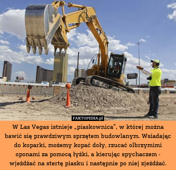 W Las Vegas istnieje „piaskownica”, w której można bawić się prawdziwym sprzętem budowlanym. Wsiadając do koparki, możemy kopać doły, rzucać olbrzymimi oponami za pomocą łyżki, a kierując spychaczem - wjeżdżać na stertę piasku i następnie po niej zjeżdżać. 