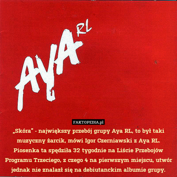 „Skóra” - największy przebój grupy Aya RL, to był taki muzyczny żarcik, mówi Igor Czerniawski z Aya RL.
Piosenka ta spędziła 32 tygodnie na Liście Przebojów Programu Trzeciego, z czego 4 na pierwszym miejscu, utwór jednak nie znalazł się na debiutanckim albumie grupy. 