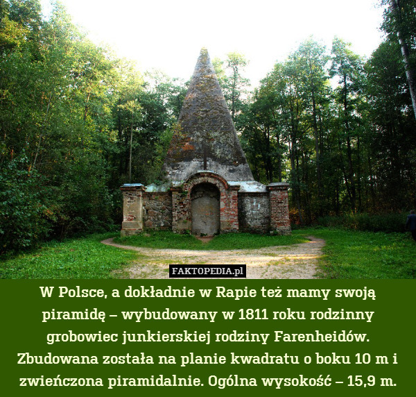 W Polsce, a dokładnie w Rapie też mamy swoją piramidę – wybudowany w 1811 roku rodzinny grobowiec junkierskiej rodziny Farenheidów. Zbudowana została na planie kwadratu o boku 10 m i zwieńczona piramidalnie. Ogólna wysokość – 15,9 m. 