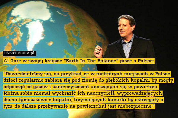 Al Gore w swojej książce "Earth In The Balance" pisze o Polsce:

"Dowiedzieliśmy się, na przykład, że w niektórych miejscach w Polsce dzieci regularnie zabiera się pod ziemię do głębokich kopalni, by mogły odpocząć od gazów i zanieczyszczeń unoszących się w powietrzu. Można sobie niemal wyobrazić ich nauczycieli, wyprowadzających dzieci tymczasowo z kopalni, trzymających kanarki by ostrzegały o tym, że dalsze przebywanie na powierzchni jest niebezpieczne." 