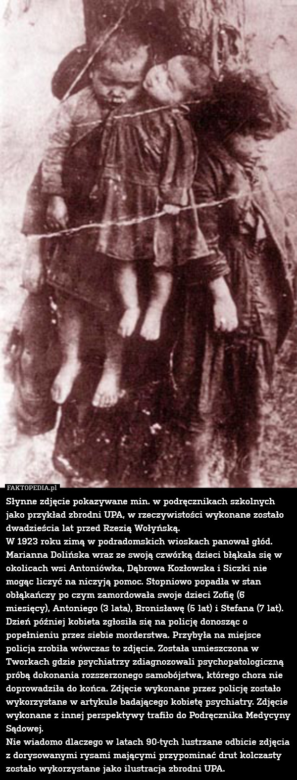 Słynne zdjęcie pokazywane min. w podręcznikach szkolnych jako przykład zbrodni UPA, w rzeczywistości wykonane zostało dwadzieścia lat przed Rzezią Wołyńską.
W 1923 roku zimą w podradomskich wioskach panował głód. Marianna Dolińska wraz ze swoją czwórką dzieci błąkała się w okolicach wsi Antoniówka, Dąbrowa Kozłowska i Siczki nie mogąc liczyć na niczyją pomoc. Stopniowo popadła w stan obłąkańczy po czym zamordowała swoje dzieci Zofię (6 miesięcy), Antoniego (3 lata), Bronisławę (5 lat) i Stefana (7 lat). Dzień później kobieta zgłosiła się na policję donosząc o popełnieniu przez siebie morderstwa. Przybyła na miejsce policja zrobiła wówczas to zdjęcie. Została umieszczona w Tworkach gdzie psychiatrzy zdiagnozowali psychopatologiczną próbą dokonania rozszerzonego samobójstwa, którego chora nie doprowadziła do końca. Zdjęcie wykonane przez policję zostało wykorzystane w artykule badającego kobietę psychiatry. Zdjęcie wykonane z innej perspektywy trafiło do Podręcznika Medycyny Sądowej.
Nie wiadomo dlaczego w latach 90-tych lustrzane odbicie zdjęcia z dorysowanymi rysami mającymi przypominać drut kolczasty zostało wykorzystane jako ilustracja zbrodni UPA. 
